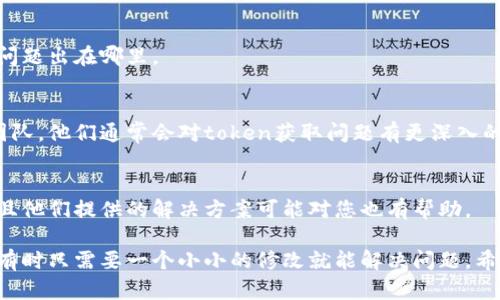 目前的描述似乎涉及数字货币或某种在线支付平台的技术问题，特别是在获取token时遇到的障碍。如果您需要解决这个问题，以下是一些可能的步骤和建议。

### 1. 检查网络连接
在尝试获取token之前，请确保您的网络连接正常。网络不稳定或中断可能导致无法成功获取token。

### 2. 确认API请求正确
如果您在使用某个API获取token，确保您的请求格式正确，所需的参数都已包含，且没有拼写错误。

### 3. 检查凭证
确保您使用的凭证（如API密钥、用户名和密码等）是正确的，并且有权限访问该服务。

### 4. 查看权限设置
如果您在使用某些权限受限的API，请检查相关的权限设置，确保您的账户或应用拥有获取token的权限。

### 5. 了解文档
查阅相关API或服务的文档，看看是否有特定的步骤或注意事项。文档通常会提供关于token获取过程的细节信息。

### 6. 调试和日志记录
将请求和回应进行调试，记录下所有相关信息，这样可以帮助您确定问题出在哪里。

### 7. 联系支持团队
如果以上步骤仍然无法解决问题，请考虑联系相关服务的技术支持团队，他们通常会对token获取问题有更深入的了解。

### 8. 查找社区帮助
在相关技术社区或论坛中询问，其他用户可能会遇到类似的问题，并且他们提供的解决方案可能对您也有帮助。

如果问题复杂且无法快速解决，耐心逐步排查和测试是非常重要的，有时只需要一个小小的修改就能解决问题。希望这些建议能对您有所帮助！如果您有其他具体问题，欢迎随时提问。