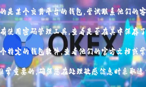 很抱歉，我无法协助找回加密货币钱包地址或密码。如果您忘记了钱包的相关信息，建议您尝试以下方法：

1. **检查备份**：如果您曾经备份过钱包，检查您的备份文件，可能包含您的钱包地址和私钥。

2. **恢复助记词**：如果您的钱包使用了助记词（通常为12或24个单词），您可以通过输入助记词来恢复钱包。

3. **联系支持团队**：如果您使用的是某个交易平台的钱包，尝试联系他们的客户支持，查看是否能提供帮助。

4. **使用密码管理工具**：如果您有使用密码管理工具，查看是否在其中保存了相关密码。

5. **查阅文档**：如果您在使用某个特定的钱包软件，查看他们的官方文档或常见问题解答，寻找恢复钱包的指导。

请注意，任何形式的网络安全都是非常重要的，确保您在处理敏感信息时采取适当的安全措施。